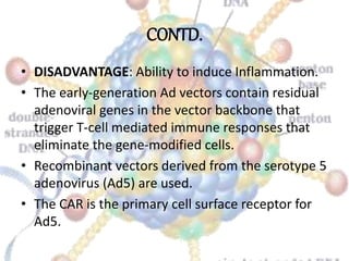 CONTD.
• DISADVANTAGE: Ability to induce Inflammation.
• The early-generation Ad vectors contain residual
adenoviral genes in the vector backbone that
trigger T-cell mediated immune responses that
eliminate the gene-modified cells.
• Recombinant vectors derived from the serotype 5
adenovirus (Ad5) are used.
• The CAR is the primary cell surface receptor for
Ad5.
 