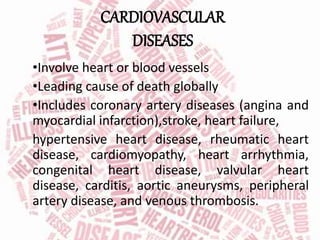 CARDIOVASCULAR
DISEASES
•Involve heart or blood vessels
•Leading cause of death globally
•Includes coronary artery diseases (angina and
myocardial infarction),stroke, heart failure,
hypertensive heart disease, rheumatic heart
disease, cardiomyopathy, heart arrhythmia,
congenital heart disease, valvular heart
disease, carditis, aortic aneurysms, peripheral
artery disease, and venous thrombosis.
 