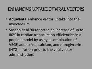 ENHANCING UPTAKE OF VIRAL VECTORS
• Adjuvants enhance vector uptake into the
myocardium.
• Sasano et al.90 reported an increase of up to
80% in cardiac transduction efficiencies in a
porcine model by using a combination of
VEGF, adenosine, calcium, and nitroglycerin
(NTG) infusion prior to the viral vector
administration.
 