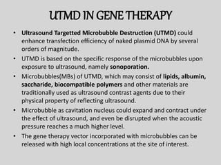 UTMD IN GENE THERAPY
• Ultrasound Targetted Microbubble Destruction (UTMD) could
enhance transfection efficiency of naked plasmid DNA by several
orders of magnitude.
• UTMD is based on the specific response of the microbubbles upon
exposure to ultrasound, namely sonoporation.
• Microbubbles(MBs) of UTMD, which may consist of lipids, albumin,
saccharide, biocompatible polymers and other materials are
traditionally used as ultrasound contrast agents due to their
physical property of reflecting ultrasound.
• Microbubble as cavitation nucleus could expand and contract under
the effect of ultrasound, and even be disrupted when the acoustic
pressure reaches a much higher level.
• The gene therapy vector incorporated with microbubbles can be
released with high local concentrations at the site of interest.
 