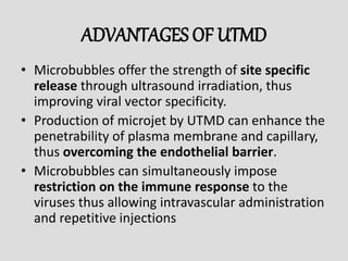 ADVANTAGES OF UTMD
• Microbubbles offer the strength of site specific
release through ultrasound irradiation, thus
improving viral vector specificity.
• Production of microjet by UTMD can enhance the
penetrability of plasma membrane and capillary,
thus overcoming the endothelial barrier.
• Microbubbles can simultaneously impose
restriction on the immune response to the
viruses thus allowing intravascular administration
and repetitive injections
 