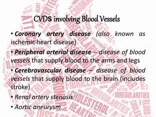 CVDs involving Blood Vessels
• Coronary artery disease (also known as
ischemic heart disease)
• Peripheral arterial disease – disease of blood
vessels that supply blood to the arms and legs
• Cerebrovascular disease – disease of blood
vessels that supply blood to the brain (includes
stroke)
• Renal artery stenosis
• Aortic aneurysm
 