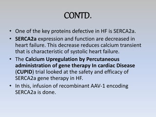 CONTD.
• One of the key proteins defective in HF is SERCA2a.
• SERCA2a expression and function are decreased in
heart failure. This decrease reduces calcium transient
that is characteristic of systolic heart failure.
• The Calcium Upregulation by Percutaneous
administration of gene therapy In cardiac Disease
(CUPID) trial looked at the safety and efficacy of
SERCA2a gene therapy in HF.
• In this, infusion of recombinant AAV-1 encoding
SERCA2a is done.
 