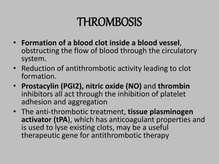 THROMBOSIS
• Formation of a blood clot inside a blood vessel,
obstructing the flow of blood through the circulatory
system.
• Reduction of antithrombotic activity leading to clot
formation.
• Prostacylin (PGI2), nitric oxide (NO) and thrombin
inhibitors all act through the inhibition of platelet
adhesion and aggregation
• The anti-thrombotic treatment, tissue plasminogen
activator (tPA), which has anticoagulant properties and
is used to lyse existing clots, may be a useful
therapeutic gene for antithrombotic therapy
 