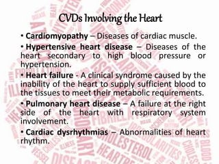 CVDs Involving the Heart
• Cardiomyopathy – Diseases of cardiac muscle.
• Hypertensive heart disease – Diseases of the
heart secondary to high blood pressure or
hypertension.
• Heart failure - A clinical syndrome caused by the
inability of the heart to supply sufficient blood to
the tissues to meet their metabolic requirements.
• Pulmonary heart disease – A failure at the right
side of the heart with respiratory system
involvement.
• Cardiac dysrhythmias – Abnormalities of heart
rhythm.
 