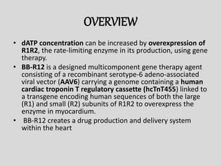 OVERVIEW
• dATP concentration can be increased by overexpression of
R1R2, the rate-limiting enzyme in its production, using gene
therapy.
• BB-R12 is a designed multicomponent gene therapy agent
consisting of a recombinant serotype-6 adeno-associated
viral vector (AAV6) carrying a genome containing a human
cardiac troponin T regulatory cassette (hcTnT455) linked to
a transgene encoding human sequences of both the large
(R1) and small (R2) subunits of R1R2 to overexpress the
enzyme in myocardium.
• BB-R12 creates a drug production and delivery system
within the heart
 