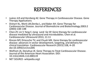REFERENCES
• Juárez JLR and Herzberg AZ. Gene Therapy in Cardiovascular Disease. Gene
Therapy Applications
• Dishart KL, Work LM,Denby L, and Baker AH. Gene Therapy for
Cardiovascular Disease. Journal of Biomedicine and Biotechnology.2003:2
(2003) 138–148
• Chen ZY, Lin Y, Yang F, Jiang Land Ge SP. Gene therapy for cardiovascular
disease mediated by ultrasound and microbubbles. Chen et al.
Cardiovascular Ultrasound 2013, 11:11
• Rincon MY, Driessche TV, and Chuah MK. Gene therapy for cardiovascular
disease: advances in vector development, targeting, and delivery for
clinical translation. Cardiovascular Research (2015) 108, 4–20
doi:10.1093/cvr/cvv205
• Wolfram JA, Donahue JK. Gene Therapy to Treat Cardiovascular Disease.
Journal of the American Heart Association. DOI:
10.1161/JAHA.113.000119
• NET SOURCE- wikipedia.org1
 