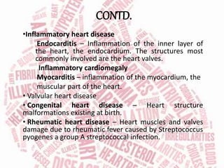 CONTD.
•Inflammatory heart disease
Endocarditis – Inflammation of the inner layer of
the heart, the endocardium. The structures most
commonly involved are the heart valves.
Inflammatory cardiomegaly
Myocarditis – inflammation of the myocardium, the
muscular part of the heart.
• Valvular heart disease
• Congenital heart disease – Heart structure
malformations existing at birth.
• Rheumatic heart disease – Heart muscles and valves
damage due to rheumatic fever caused by Streptococcus
pyogenes a group A streptococcal infection.
 