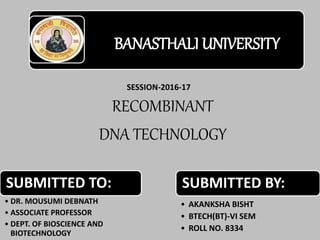 RECOMBINANT
DNA TECHNOLOGY
BANASTHALI UNIVERSITY
SUBMITTED BY:
• AKANKSHA BISHT
• BTECH(BT)-VI SEM
• ROLL NO. 8334
SUBMITTED TO:
• DR. MOUSUMI DEBNATH
• ASSOCIATE PROFESSOR
• DEPT. OF BIOSCIENCE AND
BIOTECHNOLOGY
SESSION-2016-17
 