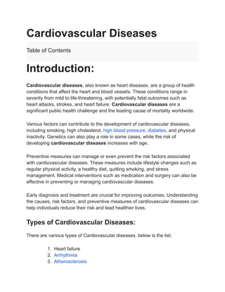 Cardiovascular Diseases
Table of Contents
Introduction:
Cardiovascular diseases, also known as heart diseases, are a group of health
conditions that affect the heart and blood vessels. These conditions range in
severity from mild to life-threatening, with potentially fatal outcomes such as
heart attacks, strokes, and heart failure. Cardiovascular diseases are a
significant public health challenge and the leading cause of mortality worldwide.
Various factors can contribute to the development of cardiovascular diseases,
including smoking, high cholesterol, high blood pressure, diabetes, and physical
inactivity. Genetics can also play a role in some cases, while the risk of
developing cardiovascular diseases increases with age.
Preventive measures can manage or even prevent the risk factors associated
with cardiovascular diseases. These measures include lifestyle changes such as
regular physical activity, a healthy diet, quitting smoking, and stress
management. Medical interventions such as medication and surgery can also be
effective in preventing or managing cardiovascular diseases.
Early diagnosis and treatment are crucial for improving outcomes. Understanding
the causes, risk factors, and preventive measures of cardiovascular diseases can
help individuals reduce their risk and lead healthier lives.
Types of Cardiovascular Diseases:
There are various types of Cardiovascular diseases. below is the list:
1. Heart failure
2. Arrhythmia
3. Atherosclerosis
 