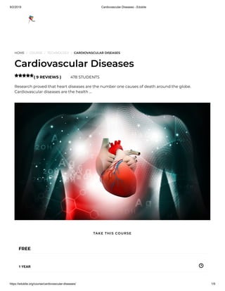 9/2/2019 Cardiovascular Diseases - Edukite
https://edukite.org/course/cardiovascular-diseases/ 1/9
HOME / COURSE / TECHNOLOGY / CARDIOVASCULAR DISEASES
Cardiovascular Diseases
( 9 REVIEWS ) 478 STUDENTS
Research proved that heart diseases are the number one causes of death around the globe.
Cardiovascular diseases are the health …

FREE
1 YEAR
TAKE THIS COURSE
 
