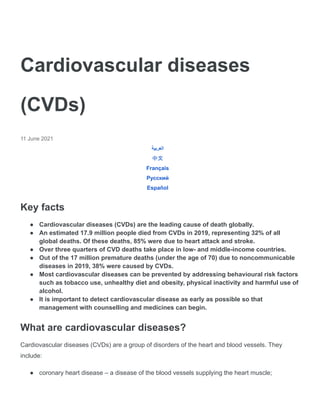 Cardiovascular diseases
(CVDs)
11 June 2021
‫العربية‬
中文
Français
Русский
Español
Key facts
● Cardiovascular diseases (CVDs) are the leading cause of death globally.
● An estimated 17.9 million people died from CVDs in 2019, representing 32% of all
global deaths. Of these deaths, 85% were due to heart attack and stroke.
● Over three quarters of CVD deaths take place in low- and middle-income countries.
● Out of the 17 million premature deaths (under the age of 70) due to noncommunicable
diseases in 2019, 38% were caused by CVDs.
● Most cardiovascular diseases can be prevented by addressing behavioural risk factors
such as tobacco use, unhealthy diet and obesity, physical inactivity and harmful use of
alcohol.
● It is important to detect cardiovascular disease as early as possible so that
management with counselling and medicines can begin.
What are cardiovascular diseases?
Cardiovascular diseases (CVDs) are a group of disorders of the heart and blood vessels. They
include:
● coronary heart disease – a disease of the blood vessels supplying the heart muscle;
 