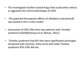 • The investigators further tested drugs that could either relieve
or aggravate the clinical phenotype of LQTS
• The potential therapeutic effects of nifedipine and pinacidil
was tested in this in vitro model.
• Generation of iPSC-CMs from two patients with Timothy
syndrome (LQTS8)(Yazawa et al, Nature, 2011).
• Timothy syndrome had APs that were significantly prolonged
compared with controls, while atrial and nodal Timothy
syndrome iPSC-CMs did not.
 
