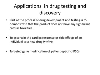 Applications in drug testing and
discovery
• Part of the process of drug development and testing is to
demonstrate that the product does not have any significant
cardiac toxicities.
• To ascertain the cardiac response or side effects of an
individual to a new drug in vitro.
• Targeted gene modification of patient-specific iPSCs
 