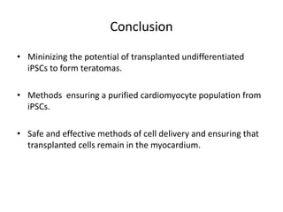 Conclusion
• Mininizing the potential of transplanted undifferentiated
iPSCs to form teratomas.
• Methods ensuring a purified cardiomyocyte population from
iPSCs.
• Safe and effective methods of cell delivery and ensuring that
transplanted cells remain in the myocardium.
 