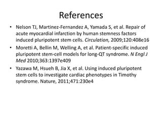References
• Nelson TJ, Martinez-Fernandez A, Yamada S, et al. Repair of
acute myocardial infarction by human stemness factors
induced pluripotent stem cells. Circulation, 2009;120:408e16
• Moretti A, Bellin M, Welling A, et al. Patient-specific induced
pluripotent stem-cell models for long-QT syndrome. N Engl J
Med 2010;363:1397e409
• Yazawa M, Hsueh B, Jia X, et al. Using induced pluripotent
stem cells to investigate cardiac phenotypes in Timothy
syndrome. Nature, 2011;471:230e4
 