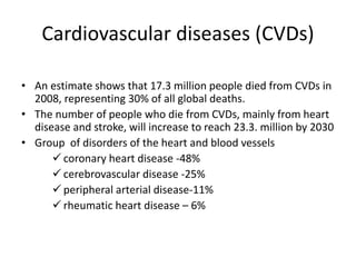 Cardiovascular diseases (CVDs)
• An estimate shows that 17.3 million people died from CVDs in
2008, representing 30% of all global deaths.
• The number of people who die from CVDs, mainly from heart
disease and stroke, will increase to reach 23.3. million by 2030
• Group of disorders of the heart and blood vessels
 coronary heart disease -48%
 cerebrovascular disease -25%
 peripheral arterial disease-11%
 rheumatic heart disease – 6%
 