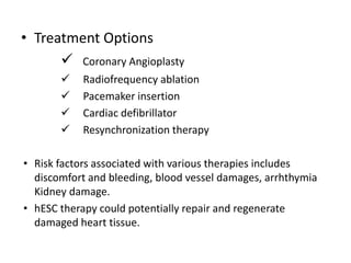 • Treatment Options
 Coronary Angioplasty
 Radiofrequency ablation
 Pacemaker insertion
 Cardiac defibrillator
 Resynchronization therapy
• Risk factors associated with various therapies includes
discomfort and bleeding, blood vessel damages, arrhthymia
Kidney damage.
• hESC therapy could potentially repair and regenerate
damaged heart tissue.
 