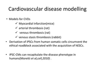 Cardiovascular disease modelling
• Models for CVDs
 Myocardial infarction(mice)
 arterial thrombosis (rat)
 venous thrombosis (rat)
 venous stasis thrombosis (rabbit)
• Derivation of iPSCs from human somatic cells circumvent the
ethical roadblock associated with the acquisition of hESCs.
• iPSC-CMs can recapitulate the disease phenotype in
humans(Moretti et al,cell,2010) .
 