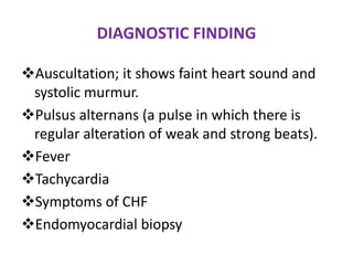 DIAGNOSTIC FINDING

Auscultation; it shows faint heart sound and
 systolic murmur.
Pulsus alternans (a pulse in which there is
 regular alteration of weak and strong beats).
Fever
Tachycardia
Symptoms of CHF
Endomyocardial biopsy
 