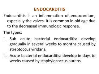 ENDOCARDITIS
Endocarditis is an inflammation of endocardium,
   especially the valves. It is common in old age due
   to the decreased immunologic response.
The types;
i. Sub acute bacterial endocarditis: develop
    gradually in several weeks to months caused by
    streptoccus viridans.
ii. Acute bacterial endocarditis: develop in days to
    weeks caused by staphylococcus aurens.
 