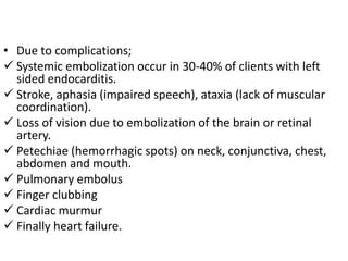 • Due to complications;
 Systemic embolization occur in 30-40% of clients with left
  sided endocarditis.
 Stroke, aphasia (impaired speech), ataxia (lack of muscular
  coordination).
 Loss of vision due to embolization of the brain or retinal
  artery.
 Petechiae (hemorrhagic spots) on neck, conjunctiva, chest,
  abdomen and mouth.
 Pulmonary embolus
 Finger clubbing
 Cardiac murmur
 Finally heart failure.
 