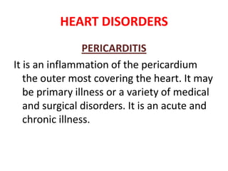 HEART DISORDERS
                 PERICARDITIS
It is an inflammation of the pericardium
   the outer most covering the heart. It may
   be primary illness or a variety of medical
   and surgical disorders. It is an acute and
   chronic illness.
 