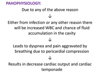 PAHOPHYSIOLOGY:
          Due to any of the above reason
                         ↓
 Either from infection or any other reason there
     will be increased WBC and chance of fluid
              accumulation in the cavity
                         ↓
    Leads to dyspnea and pain aggravated by
     breathing due to pericardial compression
                         ↓
 Results in decrease cardiac output and cardiac
                     temponade
 
