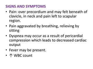 SIGNS AND SYMPTOMS
• Pain: over precordium and may felt beneath of
  clavicle, in neck and pain left to scapular
  region.
• Pain aggravated by breathing, relieving by
  sitting
• Dyspnea may occur as a result of pericardial
  compression which leads to decreased cardiac
  output
• Fever may be present.
• ↑ WBC count
 