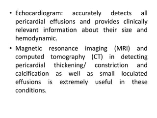 • Echocardiogram: accurately detects all
  pericardial effusions and provides clinically
  relevant information about their size and
  hemodynamic.
• Magnetic resonance imaging (MRI) and
  computed tomography (CT) in detecting
  pericardial thickening/ constriction and
  calcification as well as small loculated
  effusions is extremely useful in these
  conditions.
 