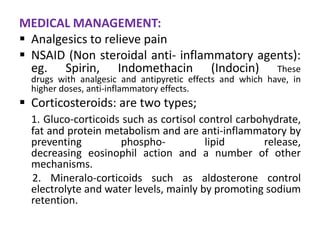 MEDICAL MANAGEMENT:
 Analgesics to relieve pain
 NSAID (Non steroidal anti- inflammatory agents):
  eg. Spirin, Indomethacin (Indocin) These
  drugs with analgesic and antipyretic effects and which have, in
  higher doses, anti-inflammatory effects.
 Corticosteroids: are two types;
  1. Gluco-corticoids such as cortisol control carbohydrate,
  fat and protein metabolism and are anti-inflammatory by
  preventing         phospho-           lipid       release,
  decreasing eosinophil action and a number of other
  mechanisms.
  2. Mineralo-corticoids such as aldosterone control
  electrolyte and water levels, mainly by promoting sodium
  retention.
 