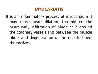 MYOCARDITIS
It is an inflammatory process of myocardium It
   may cause heart dilation, thrombi on the
   heart wall, infiltration of blood cells around
   the coronary vessels and between the muscle
   fibers and degeneration of the muscle fibers
   themselves.
 