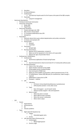  Quinidine
 Ca Channel Blockers
 Cardioversion
 The electrical impulse waits for the R wave at the peak of the QRS complex
 Pacemaker
 Long term management
- Ventricular Dysrhythmia
o Premature Ventricular Contraction
o Vantricular Tachycardia
 Widen QRS
 Rapid firing
o Ventricular Fibrillation
 Chaotic discharge rate >300
 May result to clinical death
 Tx: immediate defibrillation then CPR
 Epinephrine
o Pacemakers
 Electronic device that causes cellular depolarization and cardiac contraction
 It initiates and maintains HR
 Pacing modes
 Demand
 Fixed Rate
 Precautions
 DO NOT MRI
 Nursing interventions
 Monitor ECG ff implantation, include VS
 Make sure all the equipment in the clients unit is grounded
 Observe for signs of pacemaker failure
o Cardioversion / Defibrillation
 Cardioversion
 Synchronous application of shock during R wave
 Defib
 Asynchronized electric shock to terminate VF or V tachycardia without pulse
 Nursing intervention
 Client in firm, flat surface
 Apply interface materials to the paddle
 Grasp paddle only by insulated handles
 Give command to STAND clear
 Apply one of the paddles at precordium, other R parasternal area 3rd
ICS
 For defibrillation, release 200-360 joule; for cardioversion, lower energy is
required
 Defibrillation is done prior to CPR
 Diazepam – sedative
 CPR
 Indications
o CP Arrest / clinical death (breathlessness / pulselessness)
o CPR should be started < 5 mins after arrest
 Types
o Basic Life Support – use of mouth, hands
o Advance Cardiac Support – BLS and equipment
 When to stop?
o When the client is revived
o When EMS has been activated
o When the rescuer is exhausted
o When client is dead
- CHF
o Causes
 Hypervolemia
 Arteriosclerosis
 MI
 Valvular problems
o Types
 Right sided CHF (Systemic Sx)
 Fatigue
o Distended jugular veins
 Ascites
 Left side heart failure (Pulmonary Sx)
 Cardiomegaly
o Blood tinged sputum
 Chronic cough
 