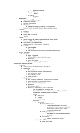 o Acute pulmo edema
 Exertional dyspnea
o Cyanosis
 Orthopnea
o Weight loss
o Managements
 Rest – minimize O2 consumption
 High fowler’s or sitting
 Decrease fluids and Na
 Medications
 Cardiac glycosides – (+) inotropy / (-) chronotropy
 Digitalis / digozin (Lanoxin) / digitoxin (Crystodigin)/ Lanatoside
o Guidelines
 Check HR
 ^ K intake
 Normal level: 0.5-2 ng/ml
 Toxicity
o Antidote
 Digoxin Immune Fab (Digibind) = Antibodies that bind to digoxin
 Diuretics = H2O and Na + excretion
 Loop Diuretics – Furosemide (Lasix)
 Potassium sparing – spironolactone (Aldactone)
 Guidelines:
 Give in the AM
 Monitor IO
 S/E: Hypoalemia / hyponatremia/ dehydration/hypotension
o Rotating Tourniquet
 Principles:
 Apply 3 tourniquet
 Inflate cuff 10 mm above diastolic pressure
 Rotate q 15
 Check distal pulses
 Remove 1 at a time q 15 mins interval
- Inflammatory Disease of the Heart
o Pericarditis
 Acute or chronic inflammation of the pericardium
 Assessments
 Precordial pain
 Pain (inspiration, coughing, and swallowing)
 Pain worse when supine
 Pericardial friction rub
 Fever and chills
 Management
 Pos: side liying, high fowlers, upright or leaning forward
 Admin: analgesic, corticosteroids, NSAID’s
 Avoid aspirin and anticoagulants
 Antibiotics
 Diuretics and digoxin
 Monitor for complications: cardiac tamponade
o Over accumulation of pericardial fluid
o Pericardial effusion occurs when the space bet. The parietal and
visceral layers of the pericardium fill with fluid
o Etiology
 Stab wound
 Effusion
 Heart surgery
o Assessment
 Beck’s triad:
 Distended neck veins
o Compressed heart due to the cardiac
tamponade, no space to accommodate the
blood coming from the venous system,
cannot enter the R atrium
 Muffled heart sounds
o Interface of the fluid – not good conductor
of sound
 Hypotension
o Inability of the heart to contract
 Paradoxical Pulse
 More than 10 mm
 