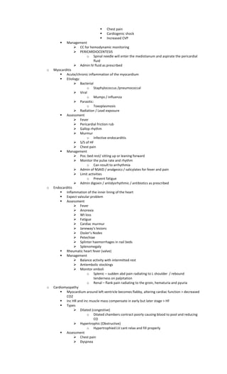  Chest pain
 Cardiogenic shock
 Increased CVP
 Management
 CC for hemodynamic monitoring
 PERICARDIOCENTESIS
o Spinal needle will enter the medistianum and aspirate the pericardial
fluid
 Admin IV fluid as prescribed
o Myocarditis
 Acute/chronic inflammation of the myocardium
 Etiology:
 Bacterial
o Staphylococcus /pneumococcal
 Viral
o Mumps / influenza
 Parasitic:
o Toxoplasmosis
 Radiation / Lead exposure
 Assessment
 Fever
 Pericardial friction rub
 Gallop rhythm
 Murmur
o Infective endocarditis
 S/S of HF
 Chest pain
 Management
 Pos: bed rest/ sitting up or leaning forward
 Monitor the pulse rate and rhythm
o Can result to arrhythmia
 Admin of NSAID / analgesics / salicylates for fever and pain
 Limit activities
o Prevent fatigue
 Admin digoxin / antidysrhythmic / antibiotics as prescribed
o Endocarditis
 Inflammation of the inner lining of the heart
 Expect valvular problem
 Assessment
 Fever
 Anorexia
 Wt loss
 Fatigue
 Cardiac murmur
 Janeway’s lesions
 Ossler’s Nodes
 Petechiae
 Splinter haemorrhages in nail beds
 Splenomegaly
 Rheumatic heart fever (valve)
 Management
 Balance activity with intermitted rest
 Antiembolic stockings
 Monitor emboli
o Splenic – sudden abd pain radiating to L shoulder / rebound
tenderness on palpitation
o Renal – flank pain radiating to the groin, hematuria and pyuria
o Cardiomyopathy
 Myocardium around left ventricle becomes flabby, altering cardiac function > decreased
CO2
 Inc HR and inc muscle mass compensate in early but later stage > HF
 Types
 Dilated (congestive)
o Dilated chambers contract poorly causing blood to pool and reducing
CO
 Hypertrophic (Obstructive)
o Hypertrophied LV cant relax and fill properly
 Assessment
 Chest pain
 Dyspnea
 