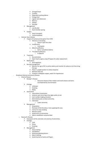 Enlarged heart
 Crackles
 Dependent putting edema
 Enlarge liver
 Jugular vein distension
 Murmur
 Gallops
 Syncope
 Management
 Low Na diet
 Dual chamber pacing
 Surgery
 Heart transplant
 Cardiomyoplasty
o Valvular Heart disease
 3 types of mechanical disruption from VHD
 Stenosis or narrowing
o Doesn’t open the valve
 Insufficiency
o Incomplete
 Mitral insufficiency
o Same + peripheral edema
 Tricuspid insufficiency
o R sided HF
 Treatment
 Na restrictions
 Open heart surgery using CP bypass for valve replacement
 Medications
 Anticoagulants
 Nursing management
 Monitor for sign of HF or pulmo edema and monitor for adverse rxns from drug
therapy
 Place in upright position to relieve dyspnea
 Maintain bed rest
 If patient undergoes surgery, watch for hypotension
- Peripheral Arterial and Venous Disease
o Arterial Disease
 Buerger’s Disease
o Occlusive disease of the median and small arteries and veins
accompanied by clot formation
 Etiology
 Unknown
 Smoking
 Males
 Assessment
 Intermittent claudication
 Ischemic pain occurring in the digits while at rest
 Cool number tingling sensation
 Diminished pulse at distal extremitiy
 Ulceration
o Lower extremity
 Management
 Amputation
 Removal of the thrombus / clot supplying the area
 Instruct to stop smoking
 Monitor pulses
 Avoid injury to extremities
 Admin vasodilators ad prescribed
o Reynaud’s Disease
 Vasospasm of the arterioles and arteries of extremities
 Etiology:
 Cold
 Stress
 Smoking
 Management
 Stop smoking
 Vasodilators
 Avoid precipitating factors
 Warm clothing
 Avoid injuries to hands and fingers
 