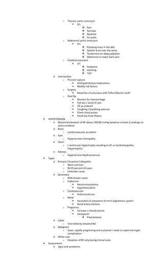o Thoracic aortic aneurysm
 S/s
 Pain
 Syncope
 Dyspnea
 Inc pulse
o Abdominal aortic aneurysm
 S/s
 Pulsating mass in the abd
 Systolic bruit over the aorta
 Tenderness on deep palpation
 Abdominal or lower back pain
o Cerebral aneurysm
 s/s
 headache
 vomiting
 ^ICP
 Intervention
o Prevent rupture
 Antihypertensive medications
 Modify risk factors
o Surgery
 Resection of aneurysm with Teflon/Dacron Graft
o Post Op
 Monitor for haemorrhage
 Flat pos / avoid SF pos
 O2 as ordered
 Coughing / breathing exercise
 Check distal pulses
 Avoid hip-knee flexion
 HYPERTENSION
 Abnormal elevation of BP above 140/90 mmHg based on at least 2 readings on
same condition
 Brain
o Cerebrovascular accidents
 Eyes
o Hypertensive retinopathy
 Heart
o L ventricular Hypertrophy resulting to HF or Cardiomyopathy
(Hypertophic)
 Kidneys
o Hypertensive Nephrosclerosis
 Types
 Primary / Essential / Idiopathic
o Most common
o 90-95 percent of cases
o Unknown cause
 Secondary
o With known cause
o Endocrine
 Neochromocytoma
 Hyperthyroidism
o Cardiovascular
 Artherosclerosis
o Renal
 Secondary to activation of renin angiotensin system
 Renal artery stenosis
o Pregnancy
 Increase in blood volume
 Vasospasm
 Preeclampsia
 Labile
o Intermittenly elevated BO
 Malignant
o Sever, rapidly progressing and sustained > leads to rapid end organ
complication
 White coat
o Elevation of BP only during clinical visits
 Assessments
 Signs and symptoms
 