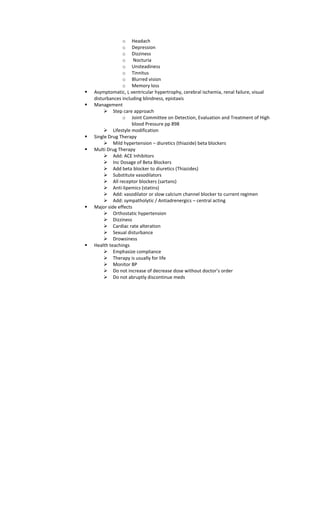 o Headach
o Depression
o Dizziness
o Nocturia
o Unsteadiness
o Tinnitus
o Blurred vision
o Memory loss
 Asymptomatic, L ventricular hypertrophy, cerebral ischemia, renal failure, visual
disturbances including blindness, epistaxis
 Management
 Step care approach
o Joint Committee on Detection, Evaluation and Treatment of High
blood Pressure pp 898
 Lifestyle modification
 Single Drug Therapy
 Mild hypertension – diuretics (thiazide) beta blockers
 Multi Drug Therapy
 Add: ACE Inhibitors
 Inc Dosage of Beta Blockers
 Add beta blocker to diuretics (Thiazides)
 Substitute vasodilators
 All receptor blockers (sartans)
 Anti-lipemics (statins)
 Add: vasodilator or slow calcium channel blocker to current regimen
 Add: sympatholytic / Antiadrenergics – central acting
 Major side effects
 Orthostatic hypertension
 Dizziness
 Cardiac rate alteration
 Sexual disturbance
 Drowsiness
 Health teachings
 Emphasize compliance
 Therapy is usually for life
 Monitor BP
 Do not increase of decrease dose without doctor’s order
 Do not abruptly discontinue meds
 