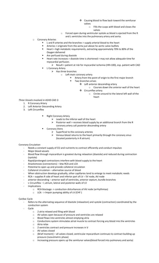  Causing blood to flow back toward the semilunar
valves
o Fills the cusps with blood and closes the
valves
o Forced open during ventricular systole as blood is ejected from the R
and L ventricles into the pulmonary artery and aorta.
o Coronary Arteries
 L and R arteries and the branches > supply arterial blood to the heart
 Arteries > originate from the aorta just above he aortic valve leaflets
 Heart > high metabolic requirements, extracting approximately 70% to 80% of the
Oxygen delivered
 Are perfused during diastole
 Heart rate increases = diastole time is shortened > may not allow adequate time for
myocardial perfusion.
 Result > patient at risk for myocardial ischemia (HR>100), esp. patient with CAD
 L Coronary Artery
 Has three branches
o Left main coronary artery
 Artery from the point of origin to the first major branch
 Two branches arises
 Left anterior descending artery
o Courses down the anterior wall of the heart
 Circumflex artery
o Circles around to the lateral left wall of the
heart
Three Vessels involved in ASHD CAD 3:
1. R Coronary Artery
2. Left Anterior Descending Artery
3. Left Circumflex
 Right Coronary Artery
 Leads to the inferior wall of the heart
 Posterior wall > receives blood supply by an additional branch from the R
coronary artery call posterior descending artery
 Coronary Veins
 Superficial to the coronary arteries
 Venous blood returns to the heart primarily through the coronary sinus
(located posteriorly in R atrium)
Coronary Circulation
- Needs a constant supply of O2 and nutrients to contract efficiently and conduct impulses
- Major blood vessels
- Blood flow through myocardium is greatest during relaxation (diastole) and reduced during contraction
(systole)
- Rapid/prolonged contractions interfere with blood supply to the heart
- Anastomoses (connections) – btw RCA and LCA
- Potential to open up and provide collateral circulation
- Collateral circulation – alternative source of blood
- When obstruction develops gradually, other capillaries tend to enlarge to meet metabolic needs
- RCA – supplies R side of heart and inferior part of LV – SV node, AV node
- anterior descending – anterior wall of ventricles, anterior septum, bundle branches
- L Circumflex – L atrium, lateral and posterior walls of LV
- Implications
o RCA blockage -> conduction disturbances of AV node (arrhythmias)
o LCA - > Impair pumping ability of LV (CHF )
Cardiac Cycle
- Refers to the alternating sequence of diastole (relaxation) and systole (contraction) coordinated by the
conduction system
- Cycle
o 2 atria relaxed and filing with blood
o AV valves open because of pressure and ventricles are relaxed
o Blood flows into ventricles almost emptying atria
o Conductions system stimulates atrial muscle to contract forcing any blood into the ventricles
o Atria relax
o 2 ventricles contract and pressure increases in V
o AV valves closed
o (Brief moment) – all valves closed, ventricular myocardium continues to contract building up
pressure (isovulmetric phase)
o Increasing pressure opens up the semilunar valves(blood forced into pulmonary and aorta)
 