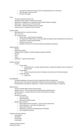 o Contraction needs to be strong to overcome opposing pressure in the artery
o Atria fills again, ventricles relax
o Start the cycle again
Pulse
- The pulse indicated the heart rate
- During ventricular systole, it expands the arteries
- Weakness or irregularity is in a peripheral pulse (radial) indicates a problem
- Apical pulse – rate measures at the heart itself
- Pulse deficit – difference between apical and radial
- Common causes: coartation of aorta / stenosis
Cardiac Output
- Blood ejected from L ventricle / minutes
- Ave: 5.6 L / min
- CO = stroke vol x HR
o Stroke volume: blood ejected / heartbeat
o Increased amt of blood returns to the heart (SNS stimulation), heart stretched more and force of
contraction increases proportionately
o Preload: venous return
o Afterload: resistance to L Ventricular ejections (peripheral resistance)
Vascular System
- Arteries
- Arterioles (smallest)
- Capillaries (site of diffusion, O/CO2 exchange, supply of nutrients)
- Venules
- Veins
- Valves
- Lymphatics – drains the lymph fluids
Arteries and Veins
- 3 Layers
o Tunica Intima
 Endothelial cells – secretes substances that can adjust the dilatation and constriction of
blood vessels
o Tunica Media
 Smooth muscle that controls the diameter and lumen size of the blood vessels
o Tunica Adventitia
 Outermost
Autoregulation
- Localized vasodilation and vasoconstriction regulated by reflex and adjustment
- Decrease in pH and O and increased CO2 and release of chemical mediators > vasodilation
- Norepinephrine / Epinephrine, angiotensin > systemic vasoconstriction (Alpha 1 receptions)
Blood Pressure
- Pressure of blood against systemic arterial walls
- Systolic pressure – pressure exerted by the blood when ejected by the LV
- Diastolic pressure – pressure that occurs when the ventricles are relaxed
- BP = CO x PR
- Peripheral resistance:
o Decrease lumen
o Vasoconstriction
o Obstruction of blood vessels
- Blood Pressure Controls
o Baroreceptors (Pressoreceptors) – aortic arch and carotid sinus
o Stretch Receptors – vena cava and right atrium
o Anti-diuretic hormone
o Aldosterone: primary fx: Na Reabsorption with Water
o Renin-Angiotensin System
Properties of Cardiac Muscle
- Automaticity
- Excitability
- Conductivity
- Contractility
Cardiac Conduction System
Conduction system
 