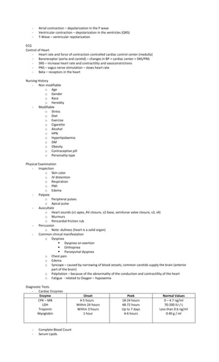 - Atrial contraction – depolarization in the P wave
- Ventricular contraction – depolarization in the ventricles (QRS)
- T-Wave – ventricular repolarization
ECG
Control of Heart
- Heart rate and force of contraction controlled cardiac control center (medulla)
- Baroreceptor (aorta and carotid) – changes in BP > cardiac center > SNS/PNS
- SNS – increase heart rate and contractility and vasoconstrictions
- PNS – vagus nerve stimulation – slows heart rate
- Beta – receptors in the heart
Nursing History
- Non modifiable
o Age
o Gender
o Race
o Heredity
- Modifiable
o Stress
o Diet
o Exercise
o Cigarette
o Alcohol
o HPN
o Hyperlipidaemia
o DM
o Obesity
o Contraceptive pill
o Personality type
Physical Examination
- Inspection
o Skin color
o JV distention
o Respiration
o PMI
o Edema
- Palpate
o Peripheral pulses
o Apical pulse
- Auscultate
o Heart sounds (s1-apex, AV closure, s2-base, semilunar valve closure, s3, s4)
o Murmurs
o Pericardial friction rub
- Percussion
o Note: dullness (heart is a solid organ)
- Common clinical manifestation
o Dyspnea
 Dyspnea on exertion
 Orthopnea
 Paroxysmal dyspnea
o Chest pain
o Edema
o Syncope – caused by narrowing of blood vessels; common carotids supply the brain (anterior
part of the brain)
o Palpitation – because of the abnormality of the conduction and contractility of the heart
o Fatigue - related to Oxygen – hypoxemia
Diagnostic Tests
- Cardiac Enzymes
Enzyme Onset Peek Normal Values
CPK – MB
LDH
Troponin
Myoglobin
4-5 hours
Within 24 hours
Within 3 hours
1 hour
18-24 hours
48-72 hours
Up to 7 days
4-6 hours
0 – 4.7 ng/ml
70-200 IU / L
Less than 0.6 ng/ml
0-85g / ml
- Complete Blood Count
- Serum Lipids
 