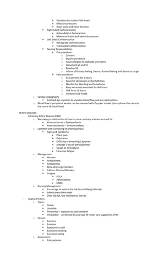  Visualize the inside of the heart
 Measure pressures
 Asses valve and heart function
 Right Sided Catheterization
 Antecubital or femoral vein
 Measures R atria and ventricle pressure
 Left Sided Catheterization
 Retrograde catheterization
 Transseptal Catheterization
 Nursing Responsibilities
 Pre procedure:
o Consent
o Explain procedure
o Asses allergies to seafoods and iodine
o Document wt and ht
o Baseline VS
o Inform of fluttery feeling / warm, flushed feeling and desire to cough
 Post procedure
o VS q 30 mins for 2 hours
o Asses for chest pain or dysrhythmias
o Monitor for bleeding and hematoma
o Keep extremely extended for 4-6 hours
o CBR for 6-12 hours
o Increase fluid intake
o Cardiac angiography
 Contrast dye injection to visualize blood flow and any obstructions
o Blood flow in peripheral vessels can be assessed with Doppler studies (microphone that records
the sound of blood flow)
HEART DISEASES
- Coronary Artery Disease (CAD)
o Narrowing or obstruction of one or more coronary arteries as result of
 Atherosclerosis – Dyslepedemia
 Arteriorsclerosis – immune defects
o Common with narrowing of arteriosclerosis
 Signs and symptoms
 Chest pain
 Palpitation
 Difficulty in breathing / dyspnea
 Syncope / loss of consciousness
 Cough or hemoptysis
 Excessive fatigue
o Management
 Nitrates
 Antiplatelets
 Antilipemics
 Beta adrenergic blockers
 Calcium Channel Blockers
 Surgery
 PTCA
 Atherectomy
 CABG
o Nursing Management
 Encourage to reduce the risk by modifying lisfestyle
 Admin prescribed meds
 Diet: low fat, low cholesterol, low Na
- Angina Pectoris
o Types:
 Stable
 Unstable
 Prinzmetal – exposure to cold weather
 Intractable – unrelieved by any type of meds; very suggestive of MI
o Causes:
 Exertion
 Emotion
 Exposure to cold
 Excessive smoking
 Excessive eating
o Assessment:
 Pain patterns
 