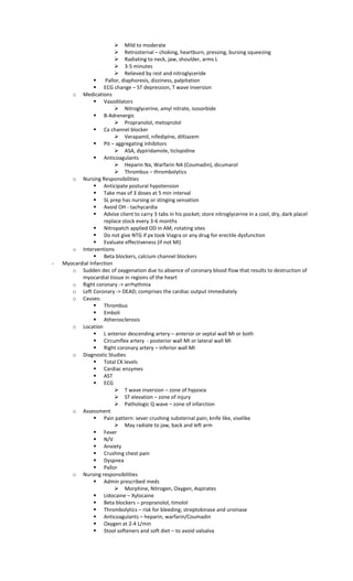  Mild to moderate
 Retrosternal – choking, heartburn, pressing, bursing squeezing
 Radiating to neck, jaw, shoulder, arms L
 3-5 minutes
 Relieved by rest and nitroglyceride
 Pallor, diaphoresis, dizziness, palpitation
 ECG change – ST depression, T wave inversion
o Medications
 Vasodilators
 Nitroglycerine, amyl nitrate, isosorbide
 B-Adrenergic
 Propranolol, metoprolol
 Ca channel blocker
 Verapamil, nifedipine, diltiazem
 Pit – aggregating inhibitors
 ASA, dypiridamole, ticlopidine
 Anticoagulants
 Heparin Na, Warfarin NA (Coumadin), dicumarol
 Thrombus – thrombolytics
o Nursing Responsibilities
 Anticipate postural hypotension
 Take max of 3 doses at 5 min interval
 SL prep has nursing or stinging sensation
 Avoid OH - tachycardia
 Advise client to carry 3 tabs in his pocket; store nitroglycerine in a cool, dry, dark placel
replace stock every 3-6 months
 Nitropatch applied OD in AM, rotating sites
 Do not give NTG if px took Viagra or any drug for erectile dysfunction
 Evaluate effectiveness (if not MI)
o Interventions
 Beta blockers, calcium channel blockers
- Myocardial Infarction
o Sudden dec of oxygenation due to absence of coronary blood flow that results to destruction of
myocardial tissue in regions of the heart
o Right coronary -> arrhythmia
o Left Coronary -> DEAD; comprises the cardiac output immediately
o Causes:
 Thrombus
 Emboli
 Atherosclerosis
o Location
 L anterior descending artery – anterior or septal wall MI or both
 Circumflex artery - posterior wall MI or lateral wall MI
 Right coronary artery – inferior wall MI
o Diagnostic Studies
 Total CK levels
 Cardiac enzymes
 AST
 ECG
 T wave inversion – zone of hypoxia
 ST elevation – zone of injury
 Pathologic Q wave – zone of infarction
o Assessment
 Pain pattern: sever crushing substernal pain; knife like, viselike
 May radiate to jaw, back and left arm
 Fever
 N/V
 Anxiety
 Crushing chest pain
 Dyspnea
 Pallor
o Nursing responsibilities
 Admin prescribed meds
 Morphine, Nitrogen, Oxygen, Aspirates
 Lidocaine – Xylocaine
 Beta blockers – propranolol, timolol
 Thrombolytics – risk for bleeding; streptokinase and uroinase
 Anticoagulants – heparin, warfarin/Coumadin
 Oxygen at 2-4 L/min
 Stool softeners and soft diet – to avoid valsalva
 