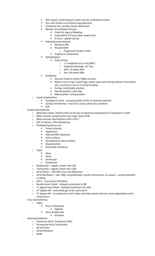  Diet: liquid / small frequent meals; low fat, cholesterol and Na
 Pos: semi fowlers to promote lung expansion
 Emotional rxns: anxiety, denial, depression
 Monitor thrombolytic therapy
 Check for signs of bleeding
 Used within 3-4 hours after onset of Sxs
 6 hours – golden period
 Following acute episode:
 Maintain CPR
 Provide ROM
o Progressive Cardiac rehab
 Progress to ambulation
 Rehabilitation:
 Early activity
o 1-2 metabolic act on tas (MET)
o Hospitals discharge: 14th
day
o ADL’s: 6 weeks after
o Sex: 4-8 weeks after
 Guidelines
 Resume if bale to climb 2 flights of stairs
 Before: rest is impt / avoid large meals/ wear loose fitting clothes/ nitro before
sex / usual envi / sex at rm temp/ foreplay
 During: comfortable position
 Female position: side lying
 Male position: sitting position
o Usual complications
 Cardiogenic shock – pumping ability of the LV severely impaired
 Cardiac Arrhythmias – lack of O causes conduction problems
 CHF
- Cardiac Dysrhythmias
o Abnormal cardiac rhythms that can be due to abnormal automaticity of conduction or both
o Most common complications and major cause of MI
o Most common dysrhythmia in MI is PVC’s
o PVC of >6/min is life threatening
o Predisposing factors are
 Tissue ischemia
 Hypoxemia
 CNS and PNS influences
 Lactic acidosis
 Hemodynamic abnormalities
 Drug toxicities
 Electrolyte imbalance
o Types
 Sinus
 Atrial
 Ventricular
 Conduction
o Bradycardia – regular, slower rate <60
o Tachycardia – regular, faster rate >100
o Atrial flutter – 160-350 / min, less filling time
o Atrial fibrillation – rate >300, uncoordinated, muscle contractions, no output – carding standstill,
no filling
o PVC’s – may induce fibrillation
o Bundle branch block – delayed conduction to BB
o 1st
degree Heart Block – delayed conduction AC node
o 2nd
degree HB – some beats go to AV, some don’t
o 3rd
degree HB – no conduction to AV node, ventricles slowly contract, some independent atrial
contractions
- Sinus Dysrhythmias
o Types
 Sinus Tachycardia
 Digitalis
 Sinus Bradycardia
 Atropine
- Atrial Dysrhythmias
o Premature Atrial Contaction (PAC)
o Paroxysmal Atrial Tachycardia
o Atrial Flutter
o Atrial Fibrilation
o Meds
 