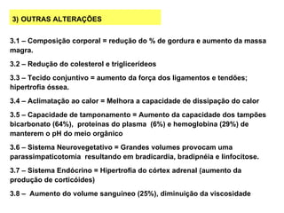 3) OUTRAS ALTERAÇÕES


3.1 – Composição corporal = redução do % de gordura e aumento da massa
magra.
3.2 – Redução do colesterol e triglicerídeos
3.3 – Tecido conjuntivo = aumento da força dos ligamentos e tendões;
hipertrofia óssea.
3.4 – Aclimatação ao calor = Melhora a capacidade de dissipação do calor
3.5 – Capacidade de tamponamento = Aumento da capacidade dos tampões
bicarbonato (64%), proteínas do plasma (6%) e hemoglobina (29%) de
manterem o pH do meio orgânico
3.6 – Sistema Neurovegetativo = Grandes volumes provocam uma
parassimpaticotomia resultando em bradicardia, bradipnéia e linfocitose.
3.7 – Sistema Endócrino = Hipertrofia do córtex adrenal (aumento da
produção de corticóides)
3.8 – Aumento do volume sanguíneo (25%), diminuição da viscosidade
 