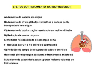 EFEITOS DO TREINAMENTO CARDIOPULMONAR



A) Aumento do volume de ejeção

B) Aumento do nº de glóbulos vermelhos e da taxa de O2
transportado no sangue.

C) Aumento da capilarização resultando em melhor difusão

D) Redução da massa corporal
E) Melhoria na capacidade de absorção de O2

F) Redução da FCR e no exercício submáximo

G) Redução do tempo de recuperação após o exercício

H) Melhor pré-disposição para para o treinamento anaeróbio

I) Aumento da capacidade para suportar maiores volumes de
treinamento
 