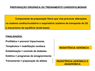 PREPARAÇÃO ORGÂNICA OU TREINAMENTO CARDIOPULMONAR



        Componente da preparação física que visa provocar alterações
no sistema cardiocirculatório e respiratório (sistema de transporte de O2
e mecanismo de equilíbrio ácido-base).


FINALIDADES:

Profilática = prevenir hipocinesias

Terapêutica = reabilitação cardíaca
                                               RESISTÊNCIA AERÓBICA
Estabilização = controle de diabetes

Estética = programas de emagrecimento

Treinamento = preparação de atletas          RESISTÊNCIA AERÓBICA E
                                                  ANAERÓBICA
 