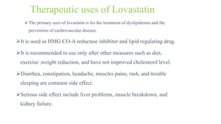 Therapeutic uses of Lovastatin
The primary uses of lovastatin is for the treatment of dyslipidemia and the
prevention of cardiovascular disease.
It is used as HMG CO-A reductase inhibitor and lipid regulating drug.
It is recommended to use only after other measures such as diet,
exercise ,weight reduction, and have not improved cholesterol level.
Diarrhea, constipation, headache, muscles pains, rash, and trouble
sleeping are common side effect.
Serious side effect include liver problems, muscle breakdown, and
kidney failure.
 