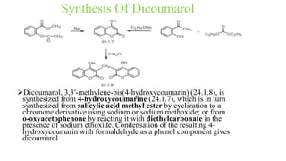 Synthesis Of Dicoumarol
Dicoumarol, 3,3′-methylene-bis(4-hydroxycoumarin) (24.1.8), is
synthesized from 4-hydroxycoumarine (24.1.7), which is in turn
synthesized from salicylic acid methyl ester by cyclization to a
chromone derivative using sodium or sodium methoxide; or from
o-oxyacetophenone by reacting it with diethylcarbonate in the
presence of sodium ethoxide. Condensation of the resulting 4-
hydroxycoumarin with formaldehyde as a phenol component gives
dicoumarol
 