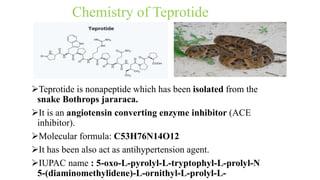 Chemistry of Teprotide
Teprotide is nonapeptide which has been isolated from the
snake Bothrops jararaca.
It is an angiotensin converting enzyme inhibitor (ACE
inhibitor).
Molecular formula: C53H76N14O12
It has been also act as antihypertension agent.
IUPAC name : 5-oxo-L-pyrolyl-L-tryptophyl-L-prolyl-N
5-(diaminomethylidene)-L-ornithyl-L-prolyl-L-
 